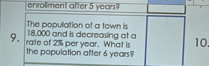 enrollment after 5 years? 
The population of a town is
18,000 and is decreasing at a 
9. rate of 2% per year. What is 10. 
the population after 6 years?