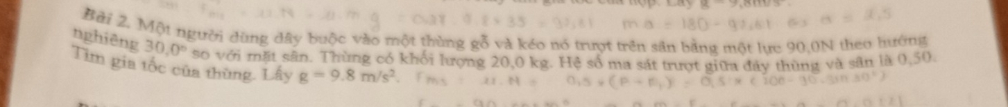 nghiêng Bài 2. Một người dùng dây buộc vào một thùng gỗ và kéo nó trượt trên sân bằng một lực 90,0N theo hướng
30.0° so với mặt sân. Thùng có khối lượng 20,0 kg. Hệ số ma sát trượt giữa đây thùng và sân là 0,50. 
Tìm gia tốc của thùng. Lấy g=9.8m/s^2