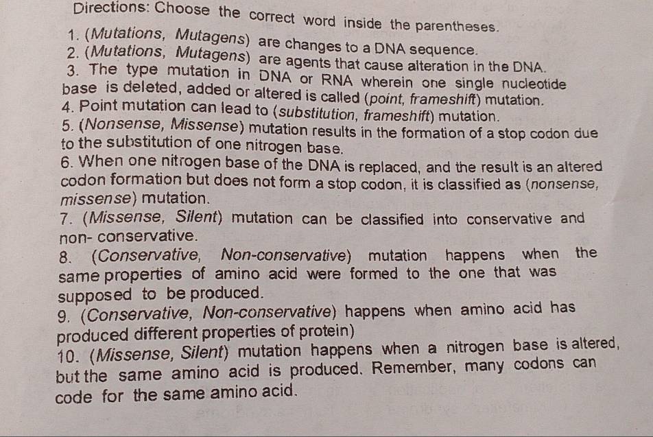 Directions: Choose the correct word inside the parentheses. 
1. (Mutations, Mutagens) are changes to a DNA sequence. 
2. (Mutations, Mutagens) are agents that cause alteration in the DNA. 
3. The type mutation in DNA or RNA wherein one single nucleotide 
base is deleted, added or altered is called (point, frameshift) mutation. 
4. Point mutation can lead to (substitution, frameshift) mutation. 
5. (Nonsense, Missense) mutation results in the formation of a stop codon due 
to the substitution of one nitrogen base. 
6. When one nitrogen base of the DNA is replaced, and the result is an altered 
codon formation but does not form a stop codon, it is classified as (nonsense, 
missense) mutation. 
7. (Missense, Silent) mutation can be classified into conservative and 
non- conservative. 
8. (Conservative, Non-conservative) mutation happens when the 
same properties of amino acid were formed to the one that was 
supposed to be produced. 
9. (Conservative, Non-conservative) happens when amino acid has 
produced different properties of protein) 
10. (Missense, Silent) mutation happens when a nitrogen base is altered, 
but the same amino acid is produced. Remember, many codons can 
code for the same amino acid.