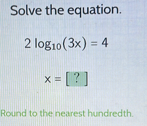 Solve the equation.
2log _10(3x)=4
x= [ ? 
Round to the nearest hundredth.