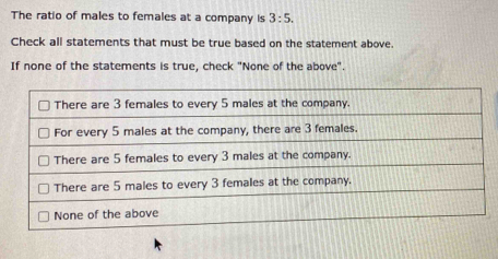 The ratio of males to females at a company is 3:5. 
Check all statements that must be true based on the statement above. 
If none of the statements is true, check "None of the above".