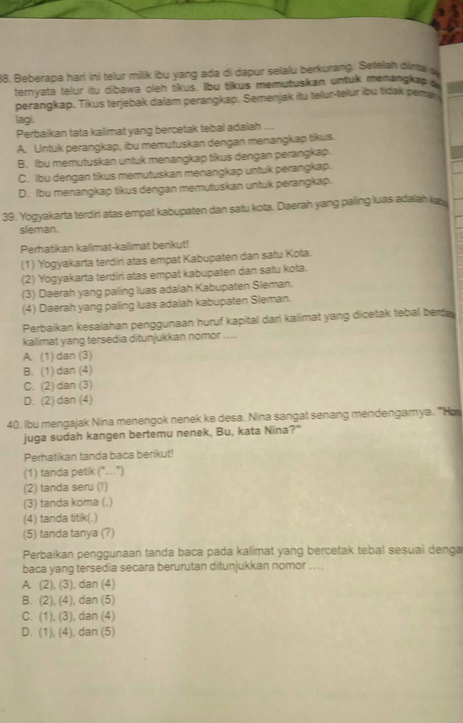 Beberapa hari ini telur milik ibu yang ada di dapur selalu berkurang. Setelah dinta d
ternyata telur itu dibawa oleh tikus. Ibu tikus memutuskan untuk menangkap 
perangkap. Tikus terjebak dalam perangkap. Semenjak itu telur-telur ibu tidak pema
lagi.
Perbaikan tata kalimat yang bercetak tebal adalah ...
A. Untuk perangkap, ibu memutuskan dengan menangkap tikus.
B. Ibu memutuskan untuk menangkap tikus dengan perangkap.
C. Ibu dengan tikus memutuskan menangkap untuk perangkap.
D. Ibu menangkap tikus dengan memutuskan untuk perangkap.
39. Yogyakarta terdiri atas empat kabupaten dan satu kota. Daerah yang paling luas adalah kab
sleman.
Perhatikan kalimat-kallimat berikut!
(1) Yogyakarta terdiri atas empat Kabupaten dan satu Kota.
(2) Yogyakarta terdiri atas empat kabupaten dan satu kota.
(3) Daerah yang paling luas adalah Kabupaten Sleman.
(4) Daerah yang paling luas adalah kabupaten Sleman.
Perbaikan kesalahan penggunaan huruf kapital dari kalimat yang dicetak tebal berda
kalimat yang tersedia ditunjukkan nomor ....
A. (1) dan (3)
B. (1) dan (4)
C. (2) dan (3)
D. (2) dan (4)
40. Ibu mengajak Nina menengok nenek ke desa. Nina sangat senang mendengamya. 'Ho
juga sudah kangen bertemu nenek, Bu, kata Nina?"
Perhatikan tanda baca berikut!
(1) tanda petik (".")
(2) tanda seru (!)
(3) tanda koma (,)
(4) tanda titik(.)
(5) tanda tanya (?)
Perbaikan penggunaan tanda baca pada kalimat yang bercetak tebal sesuai denga
baca yang tersedia secara berurutan ditunjukkan nomor ....
A. (2), (3), dan (4)
B. (2), (4), dan (5)
C. (1), (3), dan (4)
D. (1), (4), dan (5)