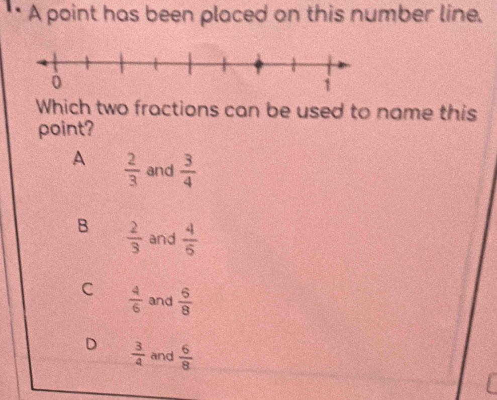 1· A point has been placed on this number line.
Which two fractions can be used to name this
point?
A  2/3  and  3/4 
B  2/3  and  4/6 
C  4/6  and  6/8 
D  3/4  and  6/8 