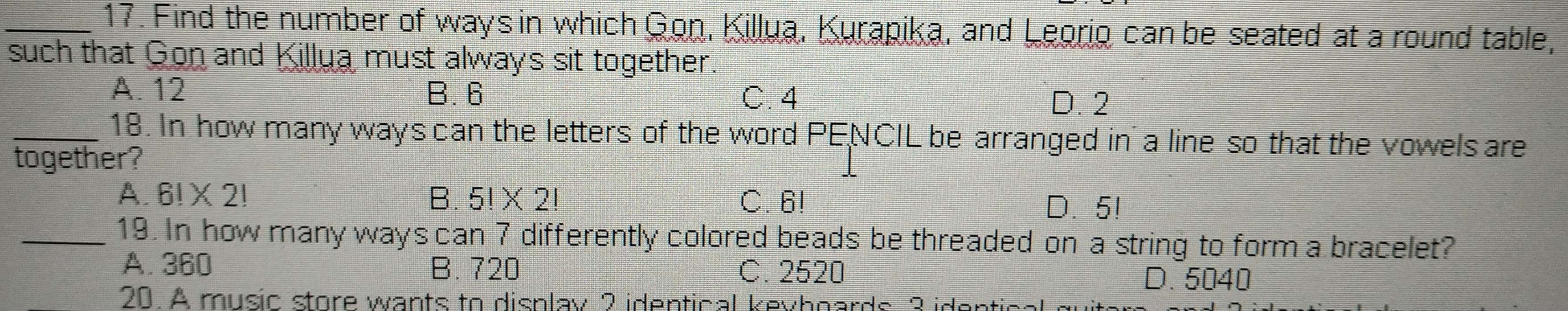 Find the number of ways in which Gon, Killua, Kurapika, and Leorio can be seated at a round table,
such that Gon and Killua must always sit together.
A. 12 B. 6 C. 4
D. 2
_18. In how many ways can the letters of the word PENCIL be arranged in a line so that the vowels are
together?
A. 6!* 2! B. 5!* 2! C. 6!
D. 5!
_19. In how many ways can 7 differently colored beads be threaded on a string to form a bracelet?
A. 360 B. 720 C. 2520
D. 5040
20. A music store wants to display 2 identical keyhoards 3 in