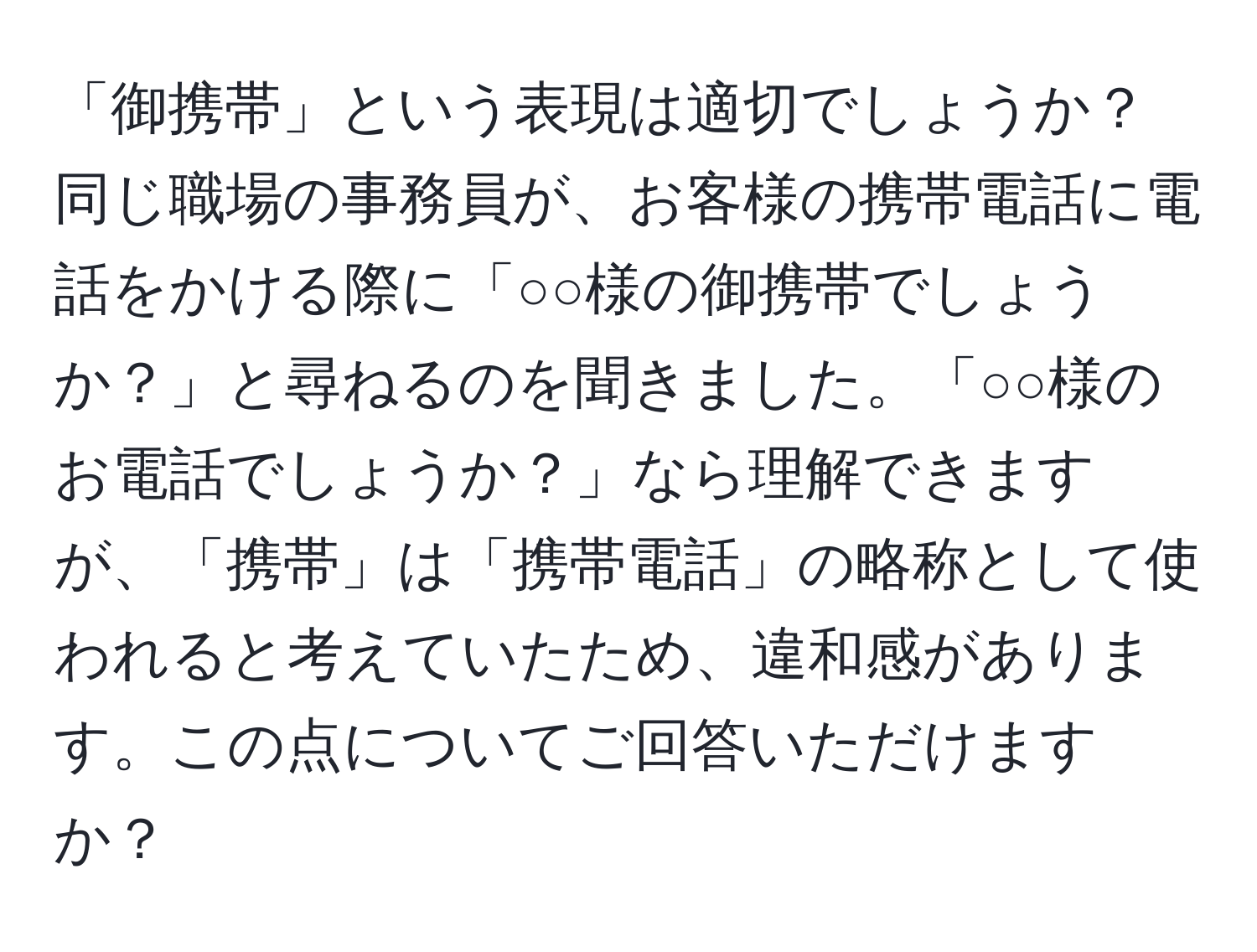 「御携帯」という表現は適切でしょうか？同じ職場の事務員が、お客様の携帯電話に電話をかける際に「○○様の御携帯でしょうか？」と尋ねるのを聞きました。「○○様のお電話でしょうか？」なら理解できますが、「携帯」は「携帯電話」の略称として使われると考えていたため、違和感があります。この点についてご回答いただけますか？