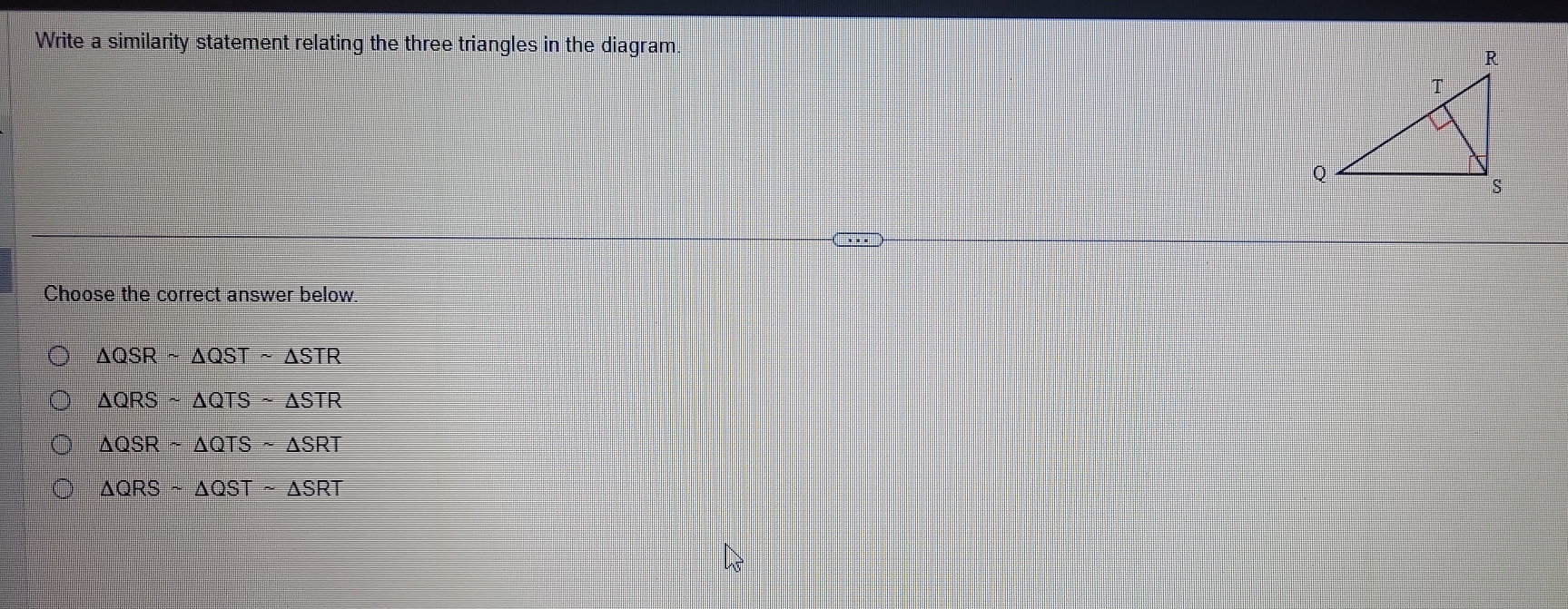 Write a similarity statement relating the three triangles in the diagram. 
Choose the correct answer below.
△ QSRsim △ QSTsim △ STR
△ QRSsim △ QTSsim △ STR
△ QSRsim △ QTSsim △ SRT
△ QRSsim △ QSTsim △ SRT