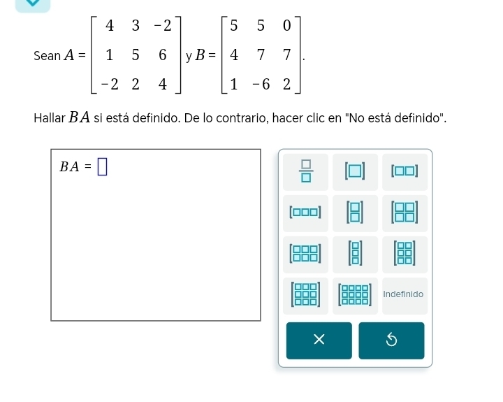 Sean A=beginbmatrix 4&3&-2 1&5&6 -2&2&4endbmatrix V B=beginbmatrix 5&5&0 4&7&7 1&-6&2endbmatrix. 
Hallar BA si está definido. De lo contrario, hacer clic en "No está definido".
BA=□
 □ /□  
[□□□]
Indefinido 
× S