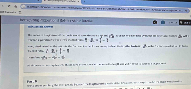 Recoghüng Proportional Reial + 
f1.apps.elf.edmentum.com/coursewaredelivery/sa/937359/45675896/aHR0cHM6Ly9mMS5hcHAuZWRtZW50dW0uY29L2xfYXJaZXIfdWvc2Vjb25kYXJ9 ☆ 
SD1 Boolemarks 
Recognizing Proportional Relationships: Tutorial 19 of 23 D Save& 
Hide Sample Answer 
The ratios of length to width in the first and second rows are  16/□   and  20/1115 . To check whether these two ratios are equivalent, multiply  28/113  with a 
fraction equivalent to 1 to derive the first ratio,  16/9 : 20/1125 *  1/f = 16/9 . 
Next, check whether the ratios in the first and the third rows are equivalent. Multiply the third ratio,  24/118  , with a fraction equivalent to 1 to derive 
the first ratio,  16/9 : 24/115 * frac  1/7  1/7 = 16/9 . 
Therefore,  20/11.25 = 24/11.5 = 14/9 . 
All three ratios are equivalent. This means the relationship between the length and width of the TV screens is proportional. 
Part B 
Think about graphing the relationship between the length and the width of the TV screens. What do you predict the graph would look like?