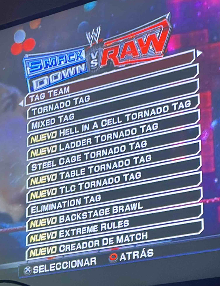 SMACK BRAY 
Down 
TAG TEAM 
TORNADO TAG 
MIXeD Tag 
NUEVO HELL IN A CELL TORNADO TAG 
NLEVO LADDER TORNADO TAG 
Steel Cage Tornado Tag 
NUEVO TABLE TORNADO TAG 
NUEVO TLC TORNADO TAG 
ELIMINATION TAG 
NUEVO BACKSTAGE BRAWL 
NUEVO EXTREME RULES 
NUEVO CREADOR DE MATCH 
※SELECCIONAR ATRÁS