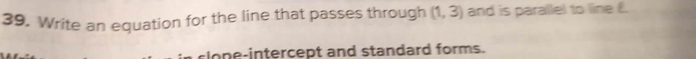 Write an equation for the line that passes through (1,3) and is parallel to line £. 
slon e intercept and standard forms.