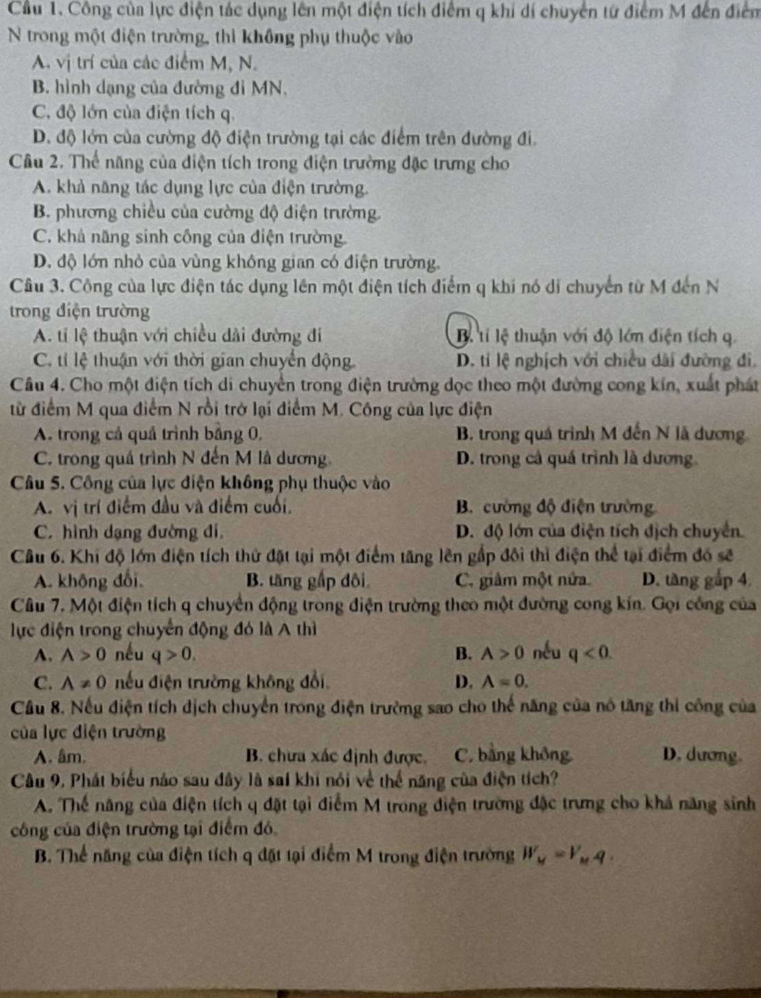 Cầu 1. Công của lực điện tác dụng lên một điện tích điểm q khí dí chuyển từ điểm M đến điểm
N trong một điện trường, thì không phụ thuộc vào
A. vị trí của các điểm M, N.
B. hình dạng của đường đỉ MN,
C. độ lớn của điện tích q.
D. độ lớn của cường độ điện trường tại các điểm trên đường đi.
Câu 2. Thể năng của diện tích trong điện trường đặc trưng cho
A. khả năng tác dụng lực của điện trường.
B. phương chiều của cường độ diện trường
C. khả năng sinh công của điện trường.
D. độ lớn nhỏ của vùng không gian có điện trường.
Câu 3. Công của lực điện tác dụng lên một điện tích điểm q khi nó di chuyển từ M đến N
trong điện trường
A. tỉ lệ thuận với chiều dài đường đi Bộ tỉ lệ thuận với độ lớn điện tích q.
C. tí lệ thuận với thời gian chuyển động D. tỉ lệ nghịch với chiều dài đường đi,
Câu 4. Cho một điện tích di chuyển trong điện trường dọc theo một đường cong kín, xuất phát
từ điểm M qua điểm N rồi trở lại điểm M. Công của lực điện
A. trong cả quả trình bằng 0. B. trong quá trình M đến N lã dương
C. trong quá trình N đến M là dương. D. trong cả quá trình là dương
Câu 5. Công của lực điện không phụ thuộc vào
A. vị trí điểm đầu và điểm cuối, B. cường độ điện trường
C. hình dạng đường đi, D. độ lớn của điện tích dịch chuyển.
Câu 6. Khi độ lớn điện tích thứ đặt tại một điểm tăng lên gấp đôi thì điện thể tại điểm đó sẽ
A. không đổi, B. tăng gấp dôi C. giâm một nửa. D. tàng gắp 4
Câu 7. Một điện tích q chuyển động trong điện trường theo một đường cong kín. Gọi công của
lực điện trong chuyển động đó là A thì
A. A>0 nếu q>0. B. A>0 nếu q<0.
C. A!= 0 nếu điện trường không đổi D. A=0.
Cầu 8. Nếu điện tích dịch chuyển trong điện trường sao cho thế năng của nó tăng thì công của
của lực điện trường
A. âm. B. chưa xác định được. C. bằng không D. dương.
Câu 9, Phát biểu náo sau đây là sai khi nói về thể năng của điện tích?
A. Thế năng của điện tích q đặt tại điểm M trong điện trường đặc trưng cho khả năng sinh
công của điện trường tại điểm đó
B. Thể năng của điện tích q đặt tại điểm M trong điện trường W_M=V_Mq.