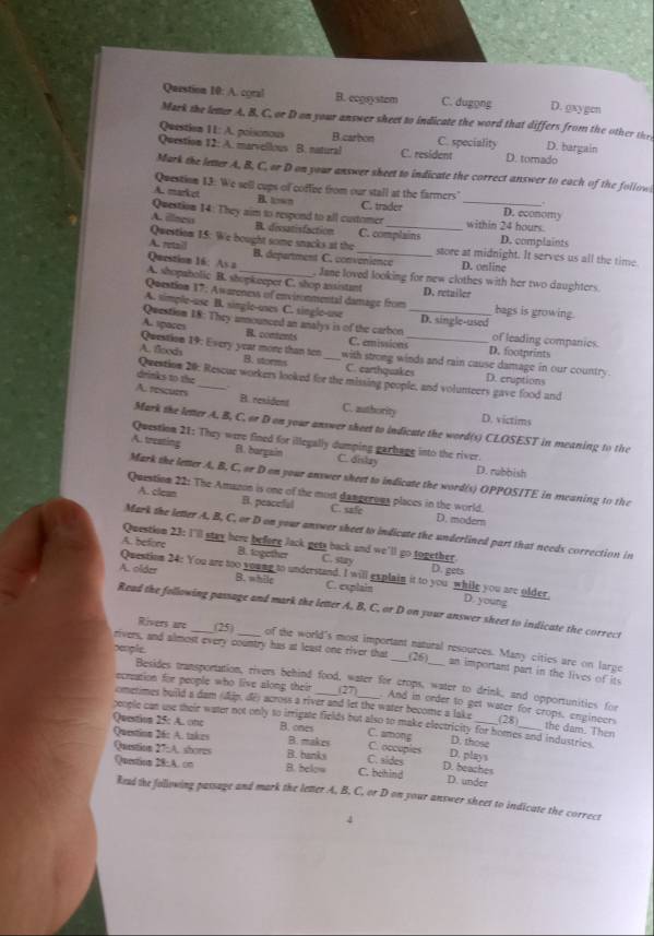 A. coral B. ecgsystem C. dugong D. gxygen
Mark the leter A. B. C. or D on your answer sheet to indicate the word that differs from the other the
Question 11: A. poisonous B. carbon C. speciality D. bargain
Question 12: A. marvellous B. natural C. resident D. tomado
Mark the letter A, B, C, or D on your answer sheet to indicate the correct answer to each of the follow
Question 13: We sell cups of coffee from our stall at the farmers"
B. “”
A. market C. trader D. economy
Question 14: They aim to respend to all customer _within 24 hours.
A. illaco B. dissatisfaction C. complains D. complaints
Question 1.5: We bought some snacks at the store at midnight. It serves us all the time
A. retail B. department C. convenience D. online
Qurition 16: As a , Jane loved looking for new clothes with her two daughters
A. shopabolic B. shopkeeper C. shop assistant
Question 17: Awareness of envirommental damage from D. retuiler bags is growing.
A. simple-use B. single-uses C. single-use
Questisn 18: They announced an analys is of the carbon _D. single-used of leading companics.
A. spaces B. consents C. emissions_ D. footprints
Question 19: Every year more than ten
A. floods B. storms with strong winds and rain cause damage in our country.
C. carthquakes
Question 20: Rescue workers looked for the missing people, and volunteery gave food and D. cruptions
drinks to the
A. rescurts _B. rexident C. authority D. victims
Mark the letter A. B, C, or D on your answer sheet to indicate the word(s) CLOSEST in meaning to the
Question 21: They were fined for illegally dumping garhage into the river.
A. treating B. bargain C. dislay D. rubbish
Mark the letter A, B, C, or D on your answer sheet to indicate the word(s) OPPOSITE in meaning to the
Question 22: The Amazon is one of the most dangeroua places in the world.
A. clean B. peacefal C. safe D. moder
Mark the letter A, B, C, or D on your answer sheet to indicate the underlined part that needs correction in
Question 23: I'lll stay here before Jack gets back and we'll go together.
A. before B. together C. stzy D. gets
Question 24: You are too young to understand. I will explain it to you while you are older.
A. older B. while C. explain D. young
Read the following passage and mark the letter A. B. C. or D on your answer sheet to indicate the correct
Rivers are (25)
rivers, and almost every country has at least one river that of the world's most important natural resources. Many cities are on large
(26) an important part in the lives of it
people. Besides transportation, rivers behind food, water for crops, water to drink, and opportunities for
ecration for people who live along their 27 . And in order to get water for crops, engineers
cmetimes build a dam (dip, de) across a river and let the water become a lake
people can use their water not only to irrigate fields but also to make electricity for homes and industrics. (28)
the dam. Then
Question 25: A. onc B. ones B. makes C. among C. occupies
Question 26: A. takes
D. those
D. plays
Question 27:A. shores B. hanks C. behind C. sides D. beaches
Question 28:A. cn B. below D. under
Read the following passage and mark the letter A, B, C, or D on your answer sheet to indicate the correct
4