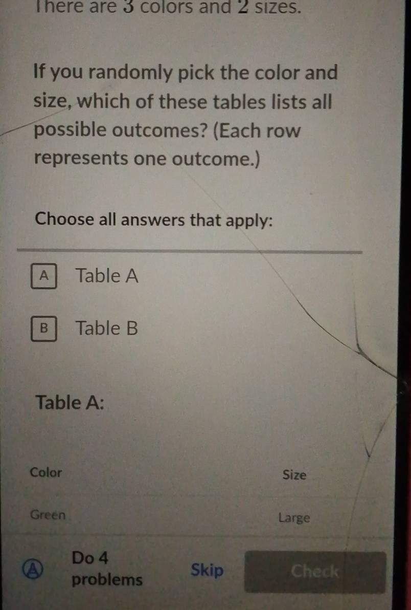 There are 3 colors and 2 sizes. 
If you randomly pick the color and 
size, which of these tables lists all 
possible outcomes? (Each row 
represents one outcome.) 
Choose all answers that apply: 
A Table A 
B Table B 
Table A: 
Color Size 
Green Large 
Do 4 
a Skip Check 
problems