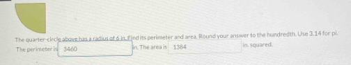 The quarter-circle above has a radius of 6 in, Find its perimeter and area. Round your answer to the hundredth. Use 3.14 for pi. 
The perimeter is 3460 in. The area is 1384 in. squared.