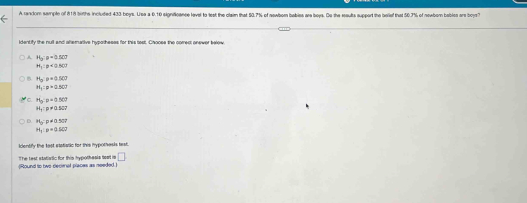 A random sample of 818 births included 433 boys. Use a 0.10 significance level to test the claim that 50.7% of newborn bables are boys. Do the results support the belief that 50.7% of newborn bables are boys?
ldentify the null and alterative hypotheses for this test. Choose the correct answer below.
A. H_0:p=0.507
H_1:p<0.507
B. H_0:p=0.507
H_1:p>0.507
C. H_0:p=0.507
H_1:p!= 0.507
D. H_0:p!= 0.507
H_1:p=0.507
Identify the test statistic for this hypothesis test.
The test statistic for this hypothesis test is □. 
(Round to two decimal places as needed.)