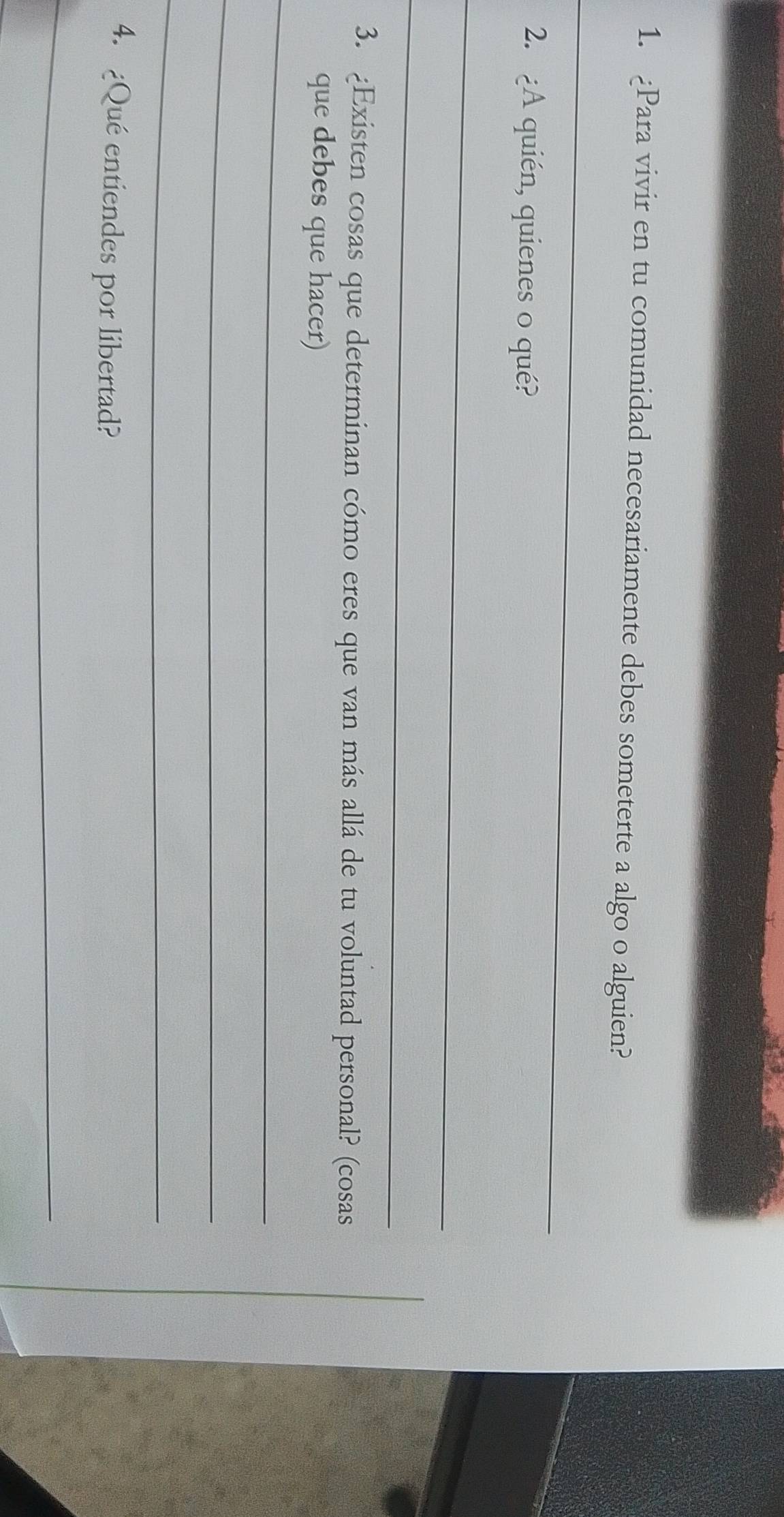 Para vivir en tu comunidad necesariamente debes someterte a algo o alguien? 
_ 
2. ¿A quién, quienes o qué? 
_ 
_ 
3. ¿Existen cosas que determinan cómo eres que van más allá de tu voluntad personal? (cosas 
que debes que hacer) 
_ 
_ 
_ 
4. ¿Qué entiendes por libertad? 
_