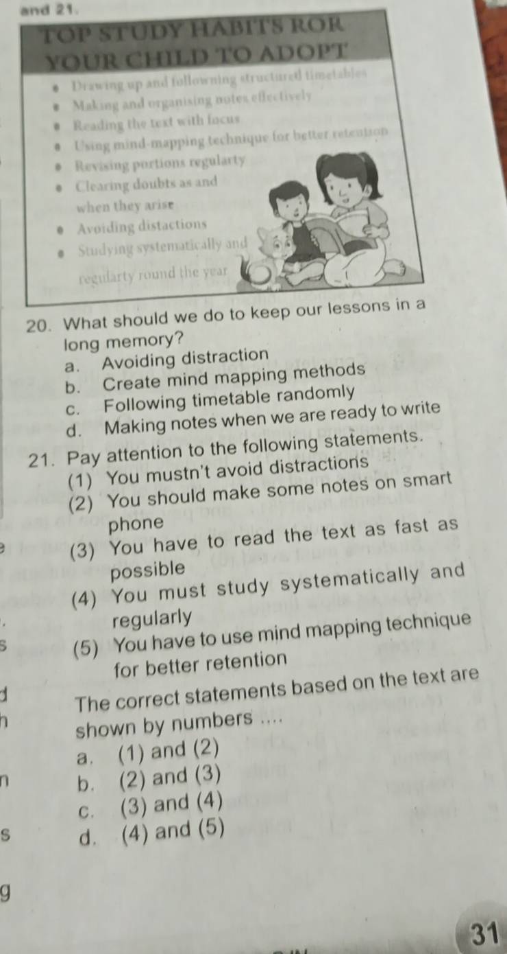 and 21.
long memory?
a. Avoiding distraction
b. Create mind mapping methods
c. Following timetable randomly
d. Making notes when we are ready to write
21. Pay attention to the following statements.
(1) You mustn't avoid distractions
(2) You should make some notes on smart
phone
(3) You have to read the text as fast as
possible
(4) You must study systematically and
regularly
(5) You have to use mind mapping technique
for better retention
The correct statements based on the text are
shown by numbers ....
a. (1) and (2)
b. (2) and (3)
c. (3) and (4)
s d. (4) and (5)
Q
31