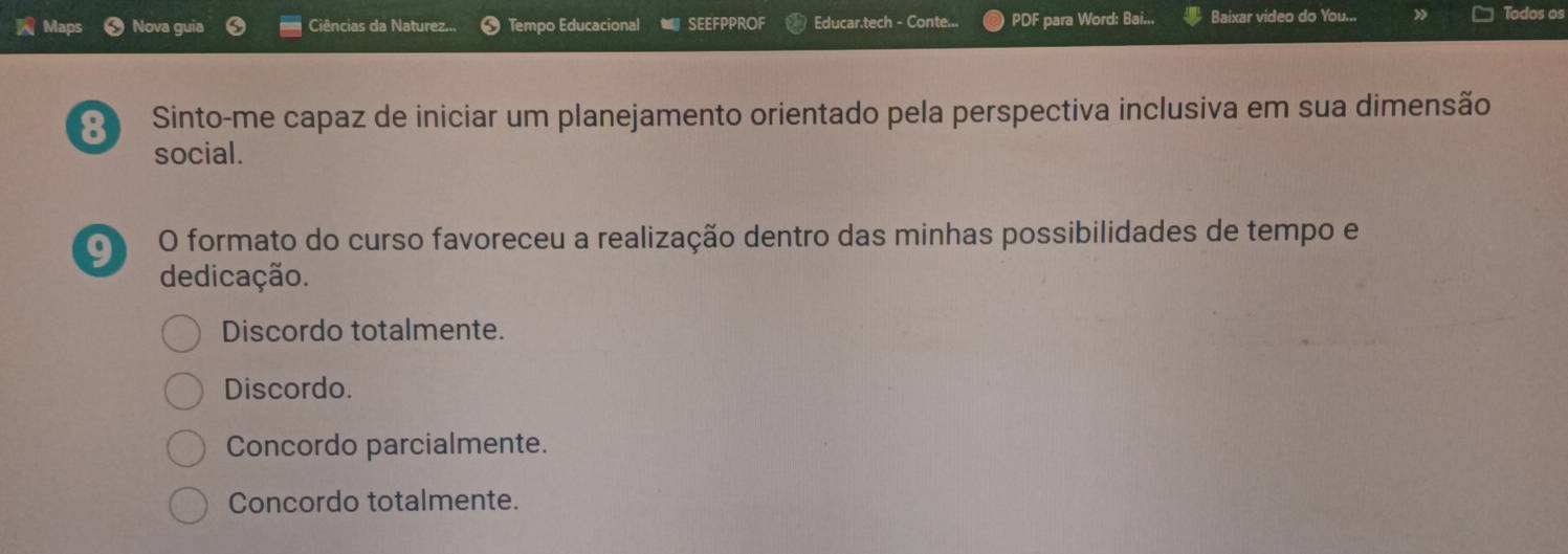 Maps Nova guia Ciências da Naturez... Tempo Educacional SEEFPPROF Educar.tech - Conte... PDF para Word: Bai... Baixar video do You...
Todos os
8 Sinto-me capaz de iniciar um planejamento orientado pela perspectiva inclusiva em sua dimensão
social.
a O formato do curso favoreceu a realização dentro das minhas possibilidades de tempo e
dedicação.
Discordo totalmente.
Discordo.
Concordo parcialmente.
Concordo totalmente.