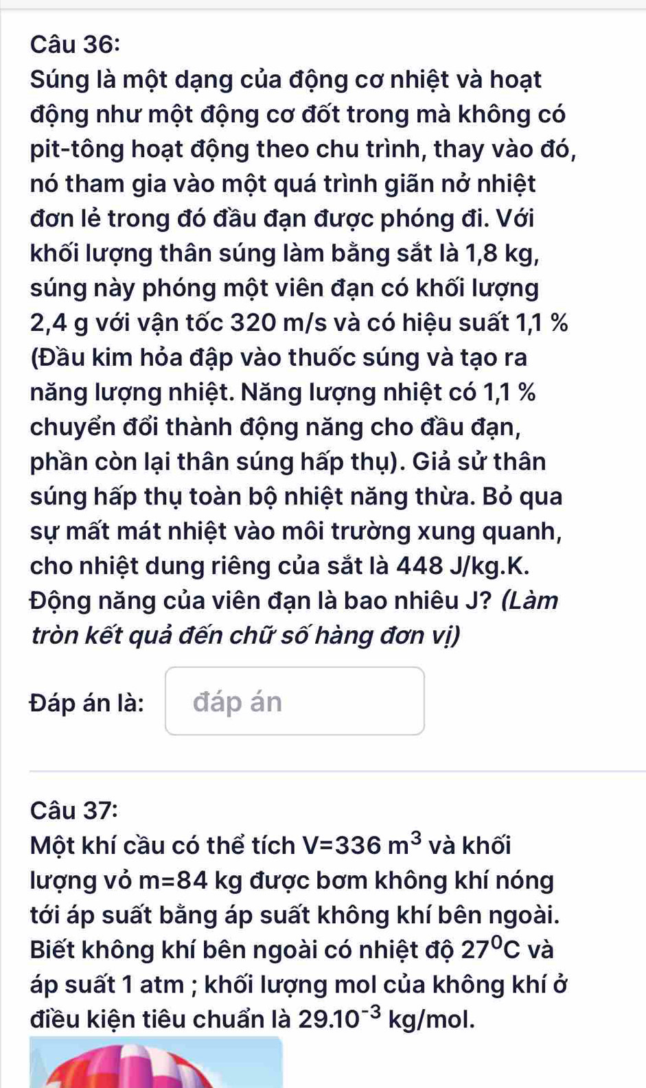 Súng là một dạng của động cơ nhiệt và hoạt 
động như một động cơ đốt trong mà không có 
pit-tông hoạt động theo chu trình, thay vào đó, 
nó tham gia vào một quá trình giãn nở nhiệt 
đơn lẻ trong đó đầu đạn được phóng đi. Với 
khối lượng thân súng làm bằng sắt là 1,8 kg, 
súng này phóng một viên đạn có khối lượng
2,4 g với vận tốc 320 m/s và có hiệu suất 1, 1 %
(Đầu kim hỏa đập vào thuốc súng và tạo ra 
năng lượng nhiệt. Năng lượng nhiệt có 1, 1 %
chuyển đổi thành động năng cho đầu đạn, 
phần còn lại thân súng hấp thụ). Giả sử thân 
súng hấp thụ toàn bộ nhiệt năng thừa. Bỏ qua 
sự mất mát nhiệt vào môi trường xung quanh, 
cho nhiệt dung riêng của sắt là 448 J/kg. K. 
Động năng của viên đạn là bao nhiêu J? (Làm 
tròn kết quả đến chữ số hàng đơn vị) 
Đáp án là: đáp án 
Câu 37: 
Một khí cầu có thể tích V=336m^3 vdot akhhat o I 
lượng vỏ m=84kg được bơm không khí nóng 
tới áp suất bằng áp suất không khí bên ngoài. 
Biết không khí bên ngoài có nhiệt độ 27°C và 
áp suất 1 atm; khối lượng mol của không khí ở 
điều kiện tiêu chuẩn là 29.10^(-3)kg/mol.