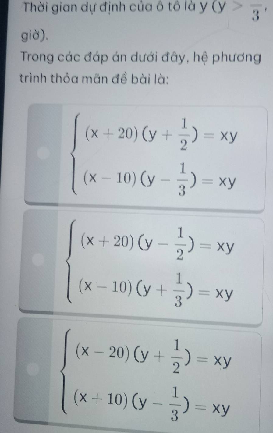 Thời gian dự định của ô tô là ý y (y>frac 3, 
giờ). 
Trong các đáp án dưới đây, hệ phương 
trình thỏa mãn đề bài là:
beginarrayl (x+20)(y- 1/2 )=xy (x-10)(y- 1/3 )=xyendarray.
beginarrayl (x+20)(y- 1/2 )=xy (x-10)(y- 1/3 )=xyendarray.
beginarrayl (x-20)(y+ 1/2 )=xy (x+10)(y- 1/3 )=xyendarray.