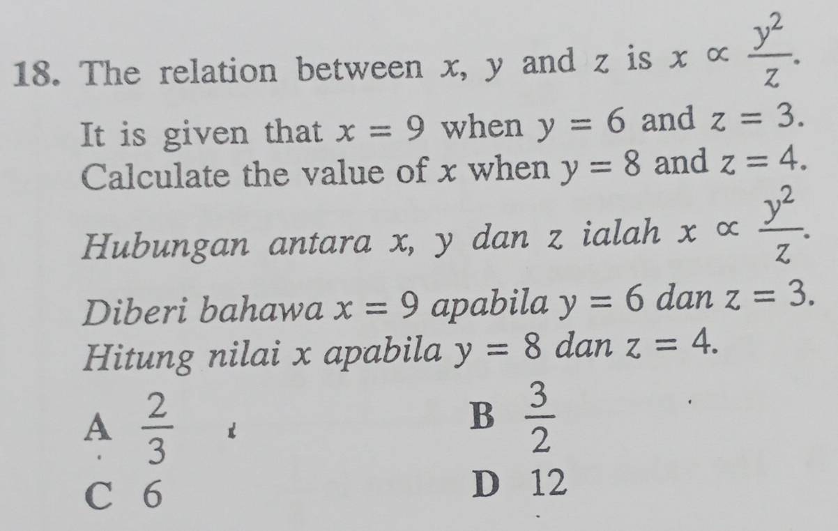 The relation between x, y and z is x ∝  y^2/z . 
It is given that x=9 when y=6 and z=3. 
Calculate the value of x when y=8 and z=4. 
Hubungan antara x, y dan z ialah xalpha  y^2/z . 
Diberi bahawa x=9 apabila y=6 dan z=3. 
Hitung nilai x apabila y=8 dan z=4.
A  2/3 
B  3/2 
C 6
D 12