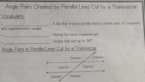 Angle Pairs Created by Parallel Lines Cut by a Transversal 
Vocabulary 
. _- A line that crosses parallel lines to create pairs of congruent 
and supplementary angles 
. _- Having the same measurement 
* _- Anglies that add up to 180°
Angle Pairs in Parallel Lines Cut by a Transversal