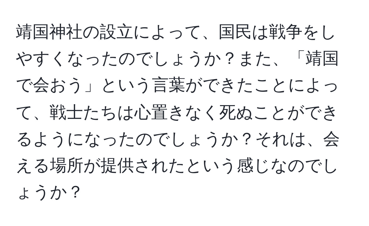 靖国神社の設立によって、国民は戦争をしやすくなったのでしょうか？また、「靖国で会おう」という言葉ができたことによって、戦士たちは心置きなく死ぬことができるようになったのでしょうか？それは、会える場所が提供されたという感じなのでしょうか？