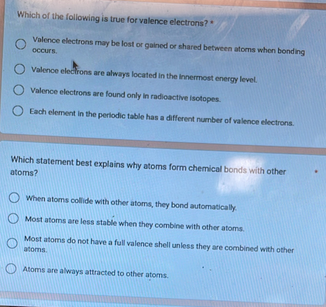 Which of the following is true for valence electrons? *
Valence electrons may be lost or gained or shared between atoms when bonding
occurs.
Valence electrons are always located in the innermost energy level.
Valence electrons are found only in radioactive isotopes.
Each element in the periodic table has a different number of valence electrons.
Which statement best explains why atoms form chemical bonds with other *
atoms?
When atoms collide with other atoms, they bond automatically.
Most atoms are less stable when they combine with other atoms.
Most atoms do not have a full valence shell unless they are combined with other
atoms.
Atoms are always attracted to other atoms.