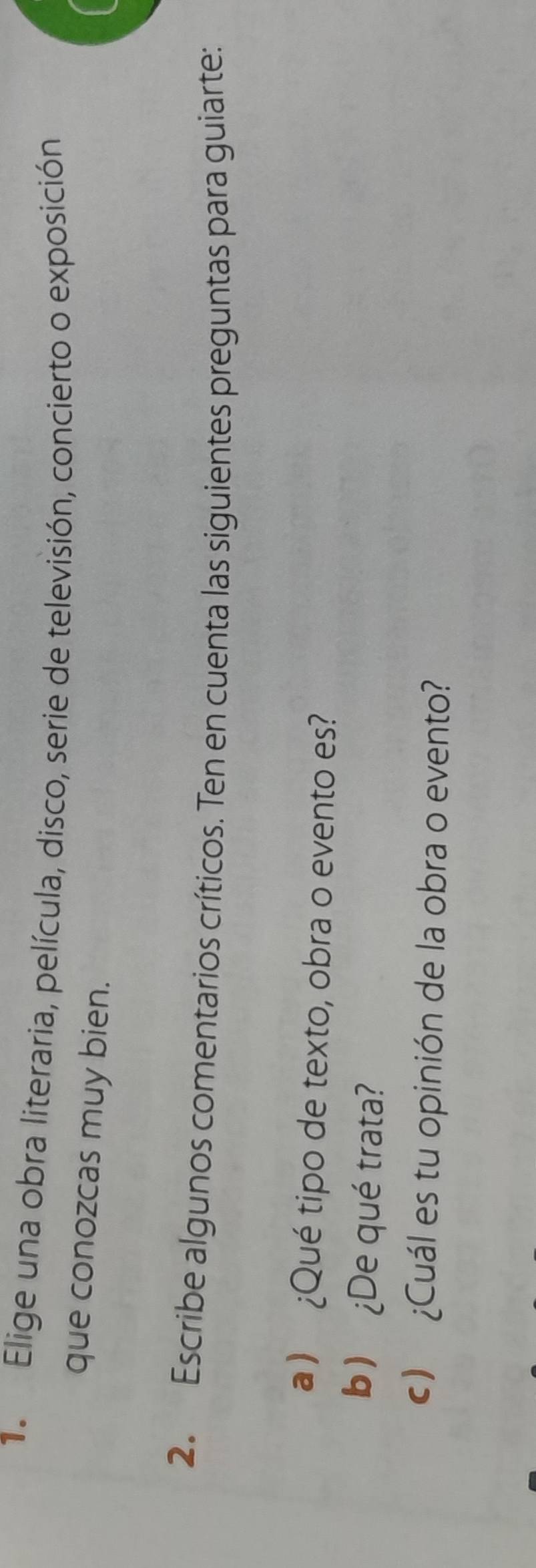 Elige una obra literaria, película, disco, serie de televisión, concierto o exposición 
que conozcas muy bien. 
2. Escribe algunos comentarios críticos. Ten en cuenta las siguientes preguntas para guiarte: 
a ) ¿Qué tipo de texto, obra o evento es? 
b) ¿De qué trata? 
c) ¿Cuál es tu opinión de la obra o evento?