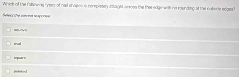 Which of the following types of nail shapes is completely straight across the free edge with no rounding at the outside edges?
Select the correct response:
squoval
oval
square
pointed