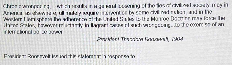 Chronic wrongdoing, ...which results in a general loosening of the ties of civilized society, may in 
America, as elsewhere, ultimately require intervention by some civilized nation, and in the 
Western Hemisphere the adherence of the United States to the Monroe Doctrine may force the 
United States, however reluctantly, in flagrant cases of such wrongdoing...to the exercise of an 
international police power. 
--President Theodore Roosevelt, 1904 
President Roosevelt issued this statement in response to --