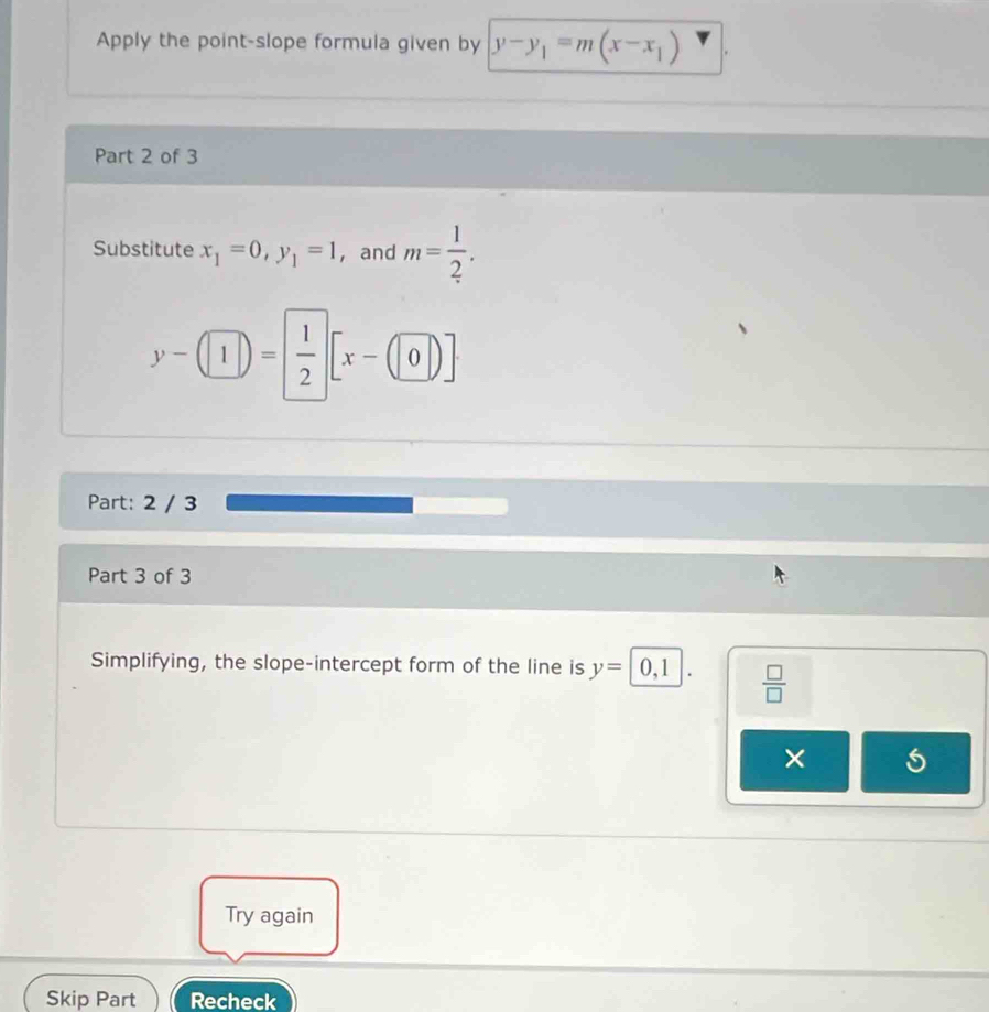 Apply the point-slope formula given by y-y_1=m(x-x_1)
Part 2 of 3 
Substitute x_1=0, y_1=1 ， and m= 1/2 .
y-(1|)= 1/2 [x-(|0|)]
Part: 2 / 3 
Part 3 of 3 
Simplifying, the slope-intercept form of the line is y=0,1.  □ /□  
× 
Try again 
Skip Part Recheck