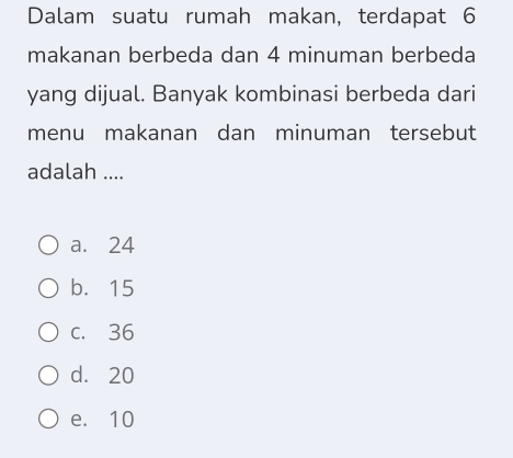 Dalam suatu rumah makan, terdapat 6
makanan berbeda dan 4 minuman berbeda
yang dijual. Banyak kombinasi berbeda dari
menu makanan dan minuman tersebut
adalah ....
a. 24
b. 15
c. 36
d. 20
e. 10