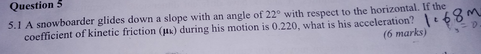 5.1 A snowboarder glides down a slope with an angle of 22° with respect to the horizontal. If the 
coefficient of kinetic friction (μ ょ) during his motion is 0.220, what is his acceleration? 
(6 marks)