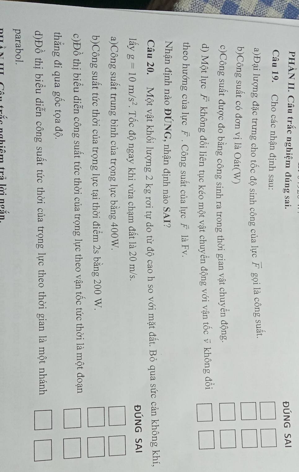 PHÀN II. Câu trắc nghiệm đúng sai. ĐÚNG SAI 
Câu 19. Cho các nhận định sau: 
a)Đại lượng đặc trưng cho tốc độ sinh công của lực overline F gọi là công suất. 
b)Công suất có đơn vị là Oát(W) 
c)Công suất được đo bằng công sinh ra trong thời gian vật chuyển động. 
d) Một lực F không đổi liên tục kéo một vật chuyển động với vận tốc v không đổi 
theo hướng của lực overline F Công suất của lực vector F là Fv. 
Nhận định nào ĐÚNG, nhận định nào SAI? 
Câu 20. Một vật khối lượng 2 kg rơi tự do từ độ cao h so với mặt đất. Bỏ qua sức cản không khí, 
lấy g=10m/s^2. Tốc độ ngay khi vừa chạm đất là 20 m/s. ĐÚNG SAI 
a)Công suất trung bình của trọng lực bằng 400W. 
b)Công suất tức thời của trọng lực tại thời điểm 2s bằng 200 W. 
c)Đồ thị biểu diễn công suất tức thời của trọng lực theo vận tốc tức thời là một đoạn 
thẳng đi qua gốc tọa độ. 
d)Đồ thị biểu diễn công suất tức thời của trọng lực theo thời gian là một nhánh 
parabol. 
rắ c nghiêm trả lời ngắn.