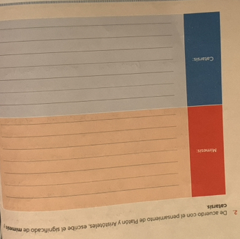 De acuerdo con el pensamiento de Platón y Aristóteles, escribe el significado de mimea 
catarsis 
_ 
_ 
_ 
_ 
Mimesis:_ 
_ 
_ 
_ 
_ 
_ 
_ 
_ 
Catarsis: 
_ 
_