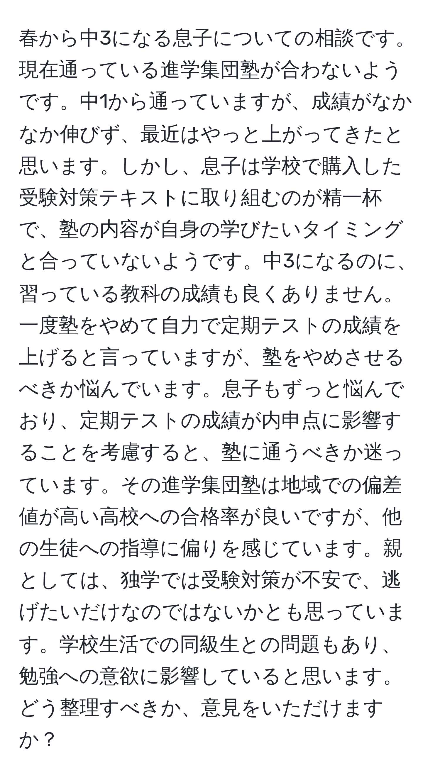 春から中3になる息子についての相談です。現在通っている進学集団塾が合わないようです。中1から通っていますが、成績がなかなか伸びず、最近はやっと上がってきたと思います。しかし、息子は学校で購入した受験対策テキストに取り組むのが精一杯で、塾の内容が自身の学びたいタイミングと合っていないようです。中3になるのに、習っている教科の成績も良くありません。一度塾をやめて自力で定期テストの成績を上げると言っていますが、塾をやめさせるべきか悩んでいます。息子もずっと悩んでおり、定期テストの成績が内申点に影響することを考慮すると、塾に通うべきか迷っています。その進学集団塾は地域での偏差値が高い高校への合格率が良いですが、他の生徒への指導に偏りを感じています。親としては、独学では受験対策が不安で、逃げたいだけなのではないかとも思っています。学校生活での同級生との問題もあり、勉強への意欲に影響していると思います。どう整理すべきか、意見をいただけますか？