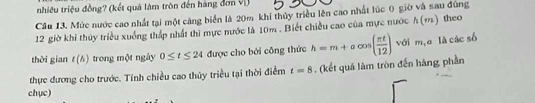 nhiều triệu đồng? (kết quả làm tròn đến hàng đơn vị) 
Cầu 13. Mức nước cao nhất tại một cảng biển là 20m khi thủy triều lên cao nhất lúc 0 giờ và sau đúng
12 giờ khi thủy triều xuống thấp nhất thì mực nước là 10m. Biết chiều cao của mực nước h(m) theo 
thời gian t(h) trong một ngày 0≤ t≤ 24 được cho bởi công thức h=m+acos ( π t/12 ) với m,a là các số 
thực dương cho trước. Tính chiều cao thủy triều tại thời điểm t=8 , (kết quả làm tròn đến hàng phần 
chục)