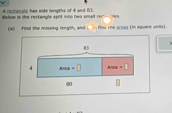 A rectangle has side lengths of 4 and 83. 
Befow is the rectangle split into two small rect-obles. 
(a) Find the missing length, and C an find the areas (in square units). 
>
83
4 Area=□ Area =□
80
|