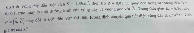 Vòng dây dẫn diện tích S=100cm^2 , điện trở R=0,01 Ω quay đều trong từ trường đều B=
0,05T, trục quay là một đường kính của vòng dây và vuông góc với vector B. Trong thời gian △ t=0,5s , góc
alpha =(vector n,vector B) thay đồi từ 60° đến 90° thì điện lượng dịch chuyển qua tiết diện vòng dây là x.10^(-3)C. Tính 
giá trị của x?