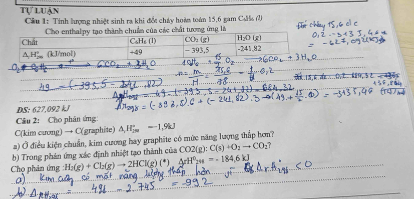 tự luận
Câu 1: Tính lượng nhiệt sinh ra khi đốt cháy hoàn toàn 15,6 gam C₆H₆ (l)
của các chất tương ứng là
O
DS: 627,092 kJ
Câu 2: Cho phản ứng:
C(kim cương) → C(graphite) △ _rH_(298)°=-1,9kJ
a) Ở điều kiện chuẩn, kim cương hay graphite có mức năng lượng thấp hơn?
b) Trong phản ứng xác định nhiệt tạo thành của CO2(g):C(s)+O_2to CO_2
Chọ phản ứng H_2(g)+Cl_2(g)to 2HCl(g)(*).4rH^0_298=-184,6kJ
_
_
_