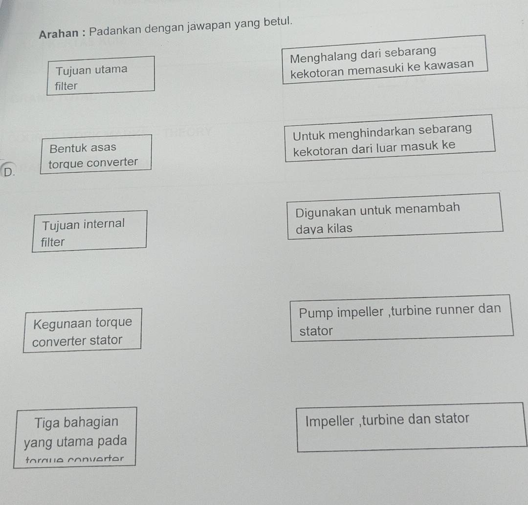 Arahan : Padankan dengan jawapan yang betul.
Tujuan utama Menghalang dari sebarang
kekotoran memasuki ke kawasan
filter
Bentuk asas Untuk menghindarkan sebarang
torque converter kekotoran dari luar masuk ke
D.
Tujuan internal Digunakan untuk menambah
daya kilas
filter
Kegunaan torque Pump impeller ,turbine runner dan
stator
converter stator
Tiga bahagian Impeller ,turbine dan stator
yang utama pada
torque converter