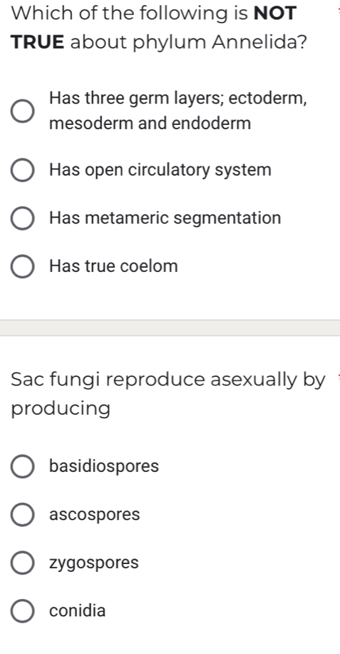 Which of the following is NOT
TRUE about phylum Annelida?
Has three germ layers; ectoderm,
mesoderm and endoderm
Has open circulatory system
Has metameric segmentation
Has true coelom
Sac fungi reproduce asexually by
producing
basidiospores
ascospores
zygospores
conidia