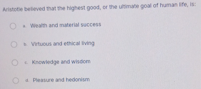 Aristotle believed that the highest good, or the ultimate goal of human life, is:
a. Wealth and material success
b. Virtuous and ethical living
c. Knowledge and wisdom
d. Pleasure and hedonism