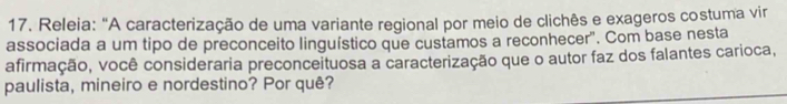 Releia: "A caracterização de uma variante regional por meio de clichês e exageros costuma vir 
associada a um tipo de preconceito linguístico que custamos a reconhecer". Com base nesta 
afirmação, você consideraria preconceituosa a caracterização que o autor faz dos falantes carioca, 
paulista, mineiro e nordestino? Por quê?