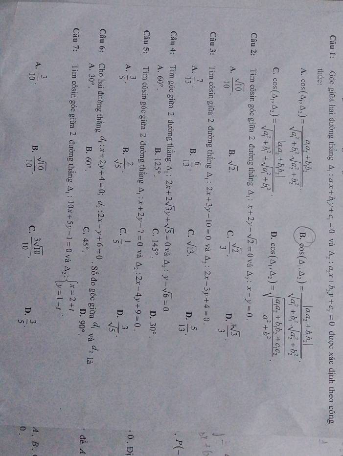 Góc giữa hai đường thẳng △ _1:a_1x+b_1y+c_1=0 và △ _2:a_2x+b_2y+c_2=0 được xác định theo công
thức:
A. cos (△ _1,△ _2)=frac a_1a_2+b_1b_2(sqrt(a_1)^2+b_1^2· sqrt (a_2)^2+b_2^2). B. cos (△ _1,△ _2)=frac |a_1a_2+b_1b_2|(sqrt(a_1)^2+b_1^2· sqrt (a_2)^2+b_2^2).
C. cos (△ _1,△ _2)=frac |a_1a_2+b_1b_2|(sqrt(a_1)^2+b_1^2+sqrt (a_1)^2+b_1^2). D. cos (△ _1,△ _2)=sqrt(frac a_1)a_2+b_1b_2+c_1c_2a^2+b^2.
Câu 2: Tìm côsin góc giữa 2 đường thẳng △ _1:x+2y-sqrt(2)=0 và △ _2:x-y=0.
A.  sqrt(10)/10 .  sqrt(2)/3 .  ksqrt(3)/3 .
B. sqrt(2). C. D.
Câu 3: Tìm côsin giữa 2 đường thẳng △ _1:2x+3y-10=0 và △ _2:2x-3y+4=0.
A.  7/13 .  6/13 .  5/13 .
B.
C. sqrt(13).
D.
, P(-
Câu 4: Tìm góc giữa 2 đường thẳng △ _1:2x+2sqrt(3)y+sqrt(5)=0 và △ _2:y-sqrt(6)=0
A. 60°. B. 125°. C. 145°. D. 30°.
Câu 5: Tìm côsin góc giữa 2 đường thắng A x+2y-7=0 và △ _2:2x-4y+9=0.
A.  3/5 . 0 . Đj
B.  2/sqrt(5) .  1/5 .  3/sqrt(5) .
C.
D.
Câu 6: Cho hai đường thẳng d_1:x+2y+4=0;d_2:2x-y+6=0. Số đo góc giữa d_1 và d_2 là
A. 30°.
B. 60°.
C. 45°.
D 90°. dể A
Câu 7: Tìm côsin góc giữa 2 đường thắng △ _1:10x+5y-1=0 và Delta _2:beginarrayl x=2+t y=1-tendarray. .
B. A、B、
A.  3/10 .  sqrt(10)/10 . C.  3sqrt(10)/10 . D.  3/5 .
0 .