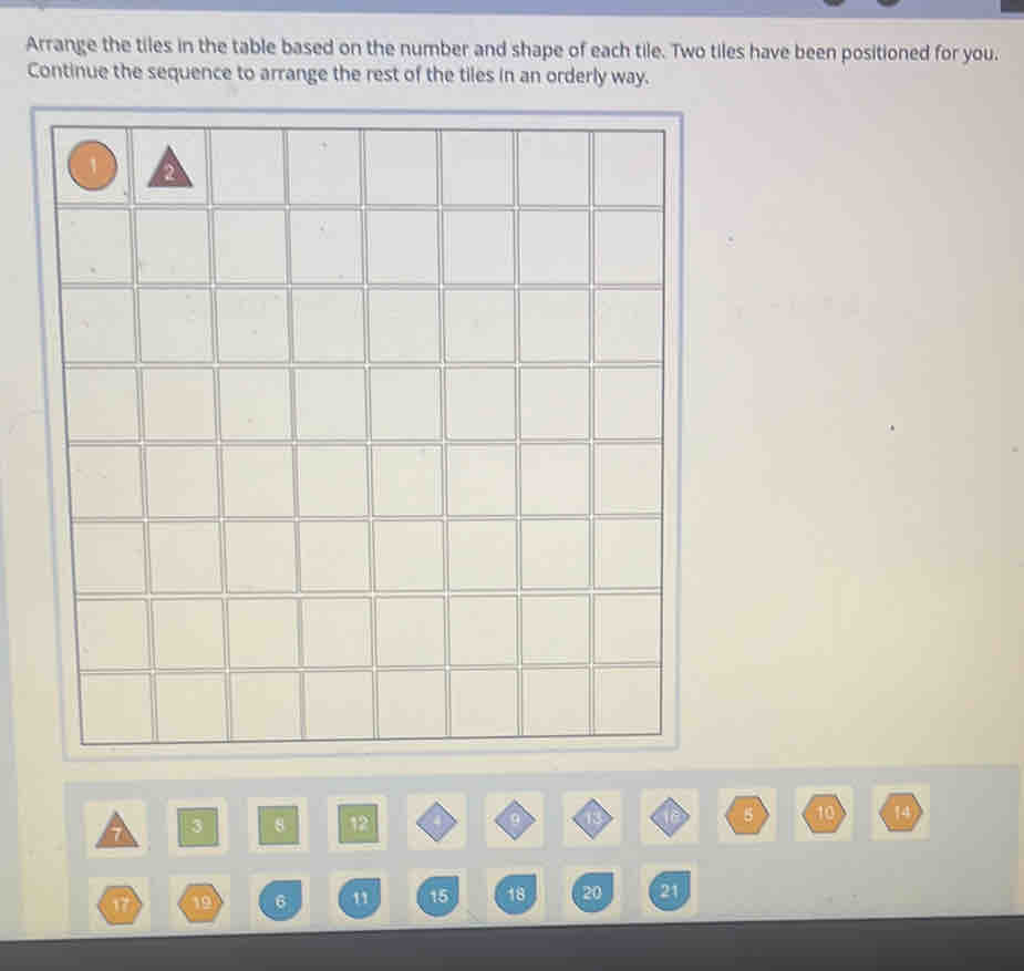 Arrange the tiles in the table based on the number and shape of each tile. Two tiles have been positioned for you. 
Continue the sequence to arrange the rest of the tiles in an orderly way.
3 8 12 9
5 10 14
17 19 6 11 15 18 20 21