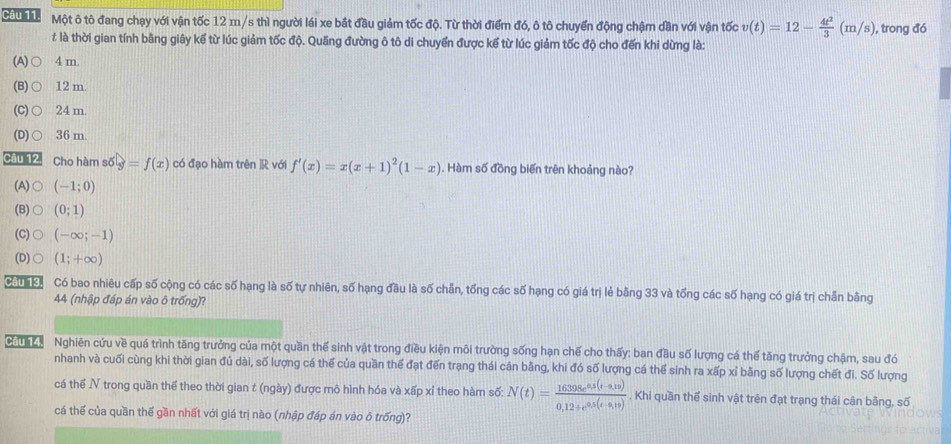 Một ô tô đang chạy với vận tốc 12 m/s thì người lái xe bắt đầu giảm tốc độ. Từ thời điểm đó, ô tô chuyển động chậm dần với vận tốc v(t)=12- 4t^2/3 (m/s) , trong đó
# là thời gian tính bằng giây kế từ lúc giảm tốc độ. Quãng đường ô tô di chuyển được kể từ lúc giảm tốc độ cho đến khi dừng là:
(A) ○ 4 m.
(B) ○ 12m.
(C) ○ 24 m.
(D)○ 36 m.
Câu 12. Cho hàm số y=f(x) có đạo hàm trên R với f'(x)=x(x+1)^2(1-x). Hàm số đồng biến trên khoảng nào?
(A) (-1;0)
(B) (0;1)
(C) (-∈fty ;-1)
(D) (1;+∈fty )
cua ka Có bao nhiêu cấp số cộng có các số hạng là số tự nhiên, số hạng đầu là số chẵn, tổng các số hạng có giá trị lẻ bằng 33 và tống các số hạng có giá trị chẵn bằng
44 (nhập đáp án vào ô trống)?
GTh c   Nghiên cứu về quá trình tăng trưởng của một quần thế sinh vật trong điều kiện môi trường sống hạn chế cho thấy: ban đầu số lượng cá thể tăng trưởng chậm, sau đó
nhanh và cuối cùng khi thời gian đủ dài, số lượng cá thể của quần thế đạt đến trạng thái cân bằng, khi đó số lượng cá thể sinh ra xấp xỉ bằng số lượng chết đi. Số lượng
cá thể V trong quần thế theo thời gian t (ngày) được mô hình hóa và xấp xỉ theo hàm số: N(t)= (16398e^(0.5(t-0.19)))/0.12+e^(0.5(t-0.19)) . Khi quần thể sinh vật trên đạt trạng thái cân bằng, số
cá thế của quần thế gần nhất với giá trị nào (nhập đáp án vào ô trống)?