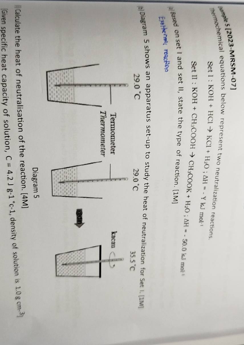 [xample 5 [2023-MRSM-07]
hermochemical equations below represent two neutralization reactions.
SetI:KOH+HClto KCl+H_2O; △ H=-YkJmol^(-1)
SetII:KOH+CH_3COOHto CH_3COOK+H_2O; △ H=-50.0kJmol^(-1)
(a) Based on set I and set II, state the type of reaction. [1M]
)Diagram 5 shows an apparatus set-up to study the heat of neutralization for Set I. [1M]
29.0°C
29.0°C
35.5°C
Termometer kacau
Thermometer
a
Diagram 5
Calculate the heat of neutralisation of the reaction. [4M]
[Given specific heat capacity of solution, C=4.2Jg-1°c-1 , density of solution is 1.0gcm-^3]