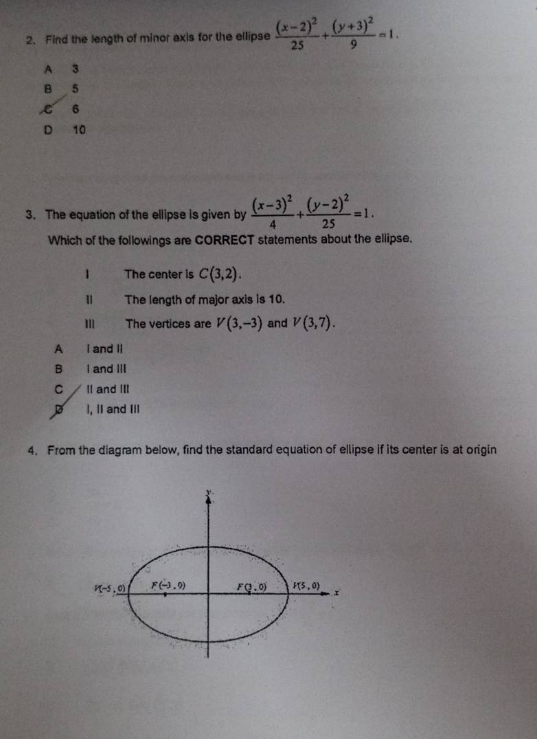 Find the length of minor axis for the ellipse frac (x-2)^225+frac (y+3)^29=1.
A 3
B 5
6
D 10
3. The equation of the ellipse is given by frac (x-3)^24+frac (y-2)^225=1.
Which of the followings are CORRECT statements about the ellipse,
1 The center is C(3,2).
The length of major axis is 10.
m The vertices are V(3,-3) and V(3,7).
A I and II
B I and III
C II and III
D ], lI and III
4. From the diagram below, find the standard equation of ellipse if its center is at origin